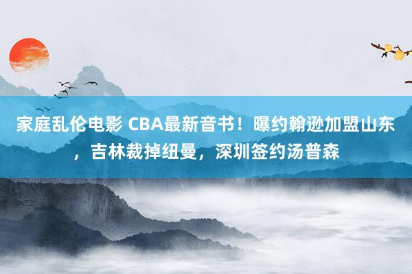 家庭乱伦电影 CBA最新音书！曝约翰逊加盟山东，吉林裁掉纽曼，深圳签约汤普森