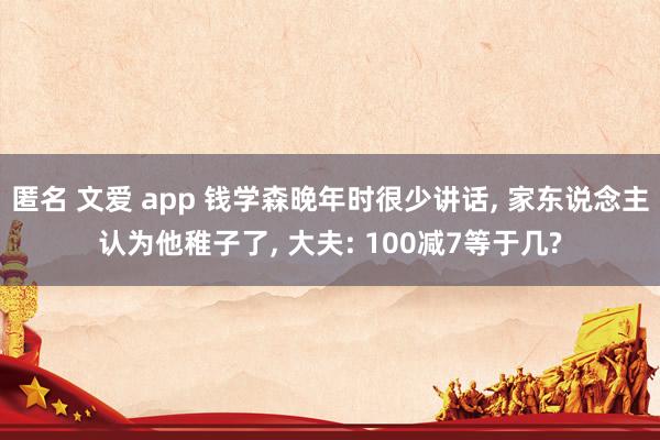 匿名 文爱 app 钱学森晚年时很少讲话， 家东说念主认为他稚子了， 大夫: 100减7等于几?