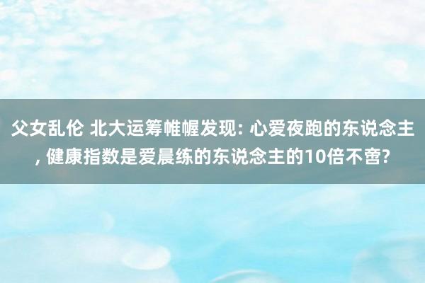 父女乱伦 北大运筹帷幄发现: 心爱夜跑的东说念主， 健康指数是爱晨练的东说念主的10倍不啻?