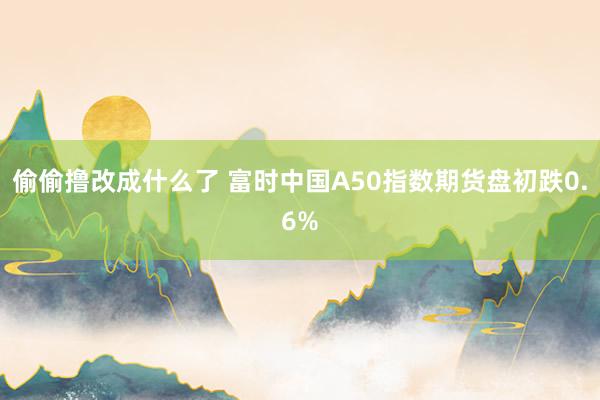 偷偷撸改成什么了 富时中国A50指数期货盘初跌0.6%