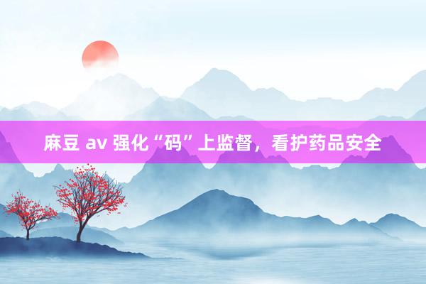 麻豆 av 强化“码”上监督，看护药品安全