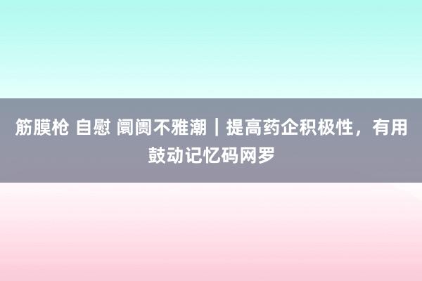 筋膜枪 自慰 阛阓不雅潮｜提高药企积极性，有用鼓动记忆码网罗