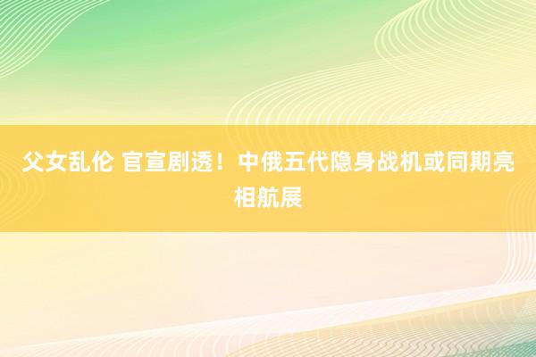 父女乱伦 官宣剧透！中俄五代隐身战机或同期亮相航展