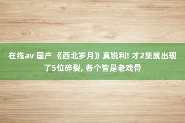 在线av 国产 《西北岁月》真锐利! 才2集就出现了5位碎裂， 各个皆是老戏骨