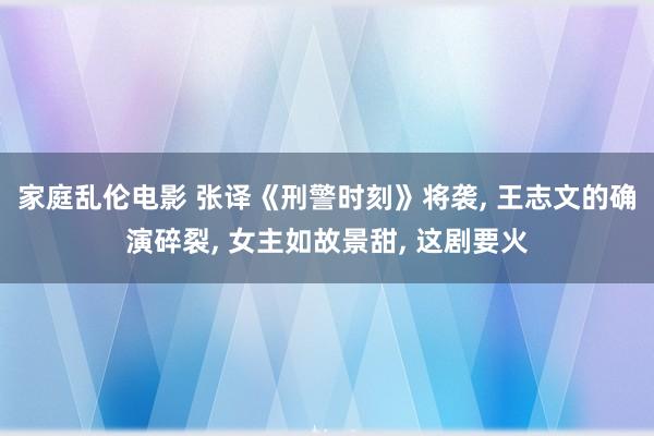 家庭乱伦电影 张译《刑警时刻》将袭， 王志文的确演碎裂， 女主如故景甜， 这剧要火