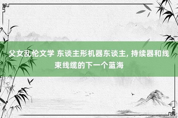 父女乱伦文学 东谈主形机器东谈主， 持续器和线束线缆的下一个蓝海