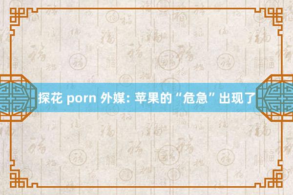 探花 porn 外媒: 苹果的“危急”出现了