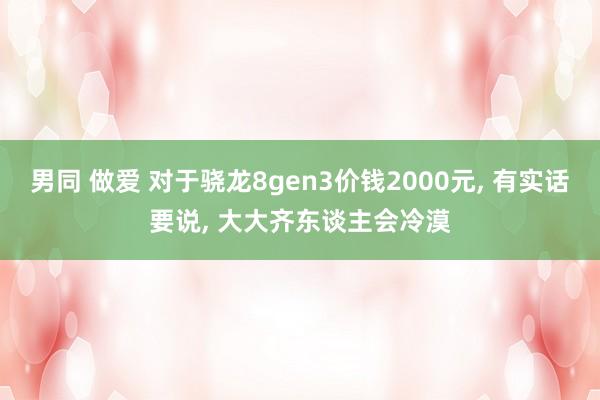 男同 做爱 对于骁龙8gen3价钱2000元， 有实话要说， 大大齐东谈主会冷漠