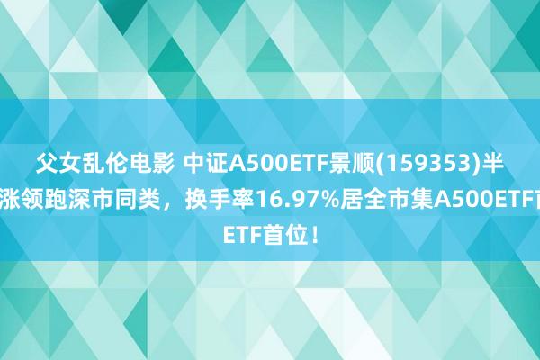 父女乱伦电影 中证A500ETF景顺(159353)半日收涨领跑深市同类，换手率16.97%居全市集A500ETF首位！