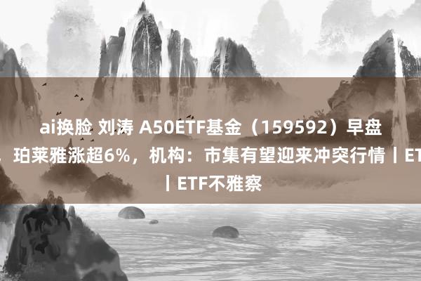 ai换脸 刘涛 A50ETF基金（159592）早盘涨近1%，珀莱雅涨超6%，机构：市集有望迎来冲突行情丨ETF不雅察