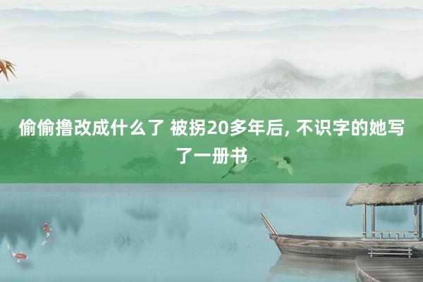 偷偷撸改成什么了 被拐20多年后， 不识字的她写了一册书