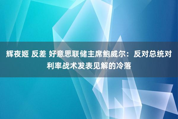 辉夜姬 反差 好意思联储主席鲍威尔：反对总统对利率战术发表见解的冷落