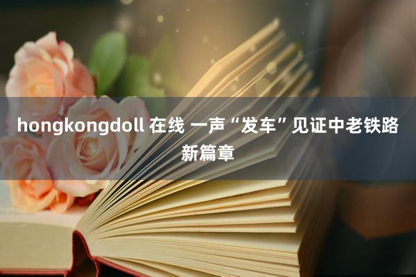 hongkongdoll 在线 一声“发车”见证中老铁路新篇章