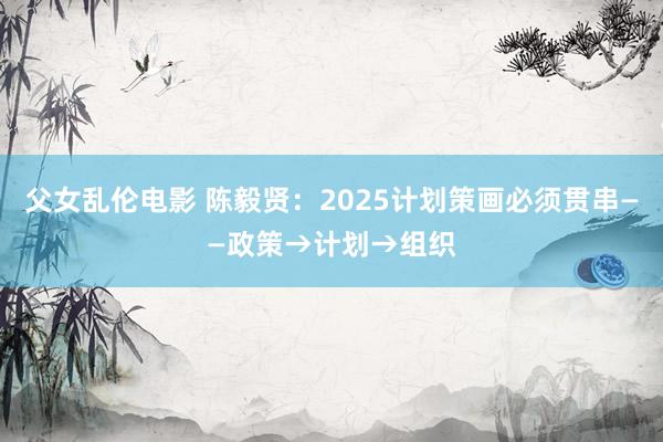 父女乱伦电影 陈毅贤：2025计划策画必须贯串——政策→计划→组织