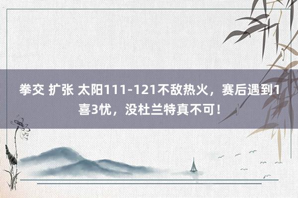 拳交 扩张 太阳111-121不敌热火，赛后遇到1喜3忧，没杜兰特真不可！