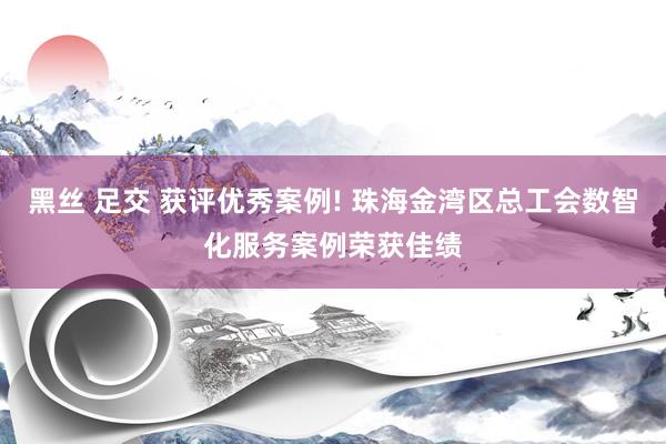 黑丝 足交 获评优秀案例! 珠海金湾区总工会数智化服务案例荣获佳绩