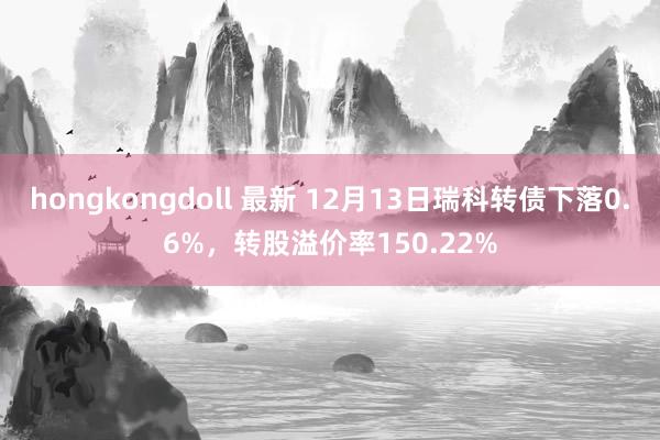 hongkongdoll 最新 12月13日瑞科转债下落0.6%，转股溢价率150.22%