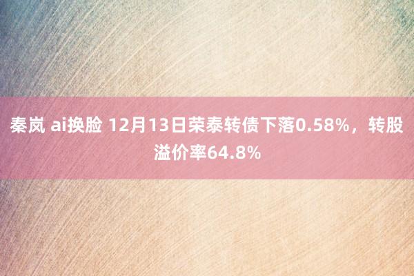 秦岚 ai换脸 12月13日荣泰转债下落0.58%，转股溢价率64.8%