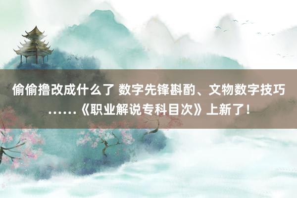 偷偷撸改成什么了 数字先锋斟酌、文物数字技巧……《职业解说专科目次》上新了！