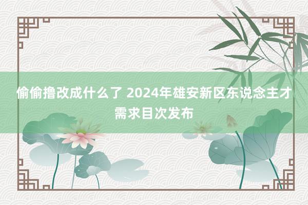 偷偷撸改成什么了 2024年雄安新区东说念主才需求目次发布