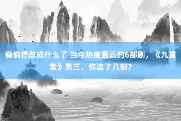 偷偷撸改成什么了 当今热度最高的6部剧，《九重紫》第三，你追了几部？