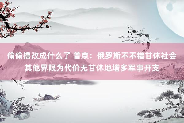 偷偷撸改成什么了 普京：俄罗斯不不错甘休社会其他界限为代价无甘休地增多军事开支