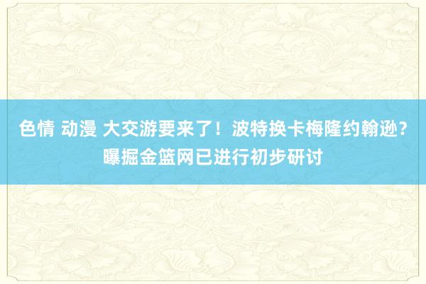 色情 动漫 大交游要来了！波特换卡梅隆约翰逊？曝掘金篮网已进行初步研讨