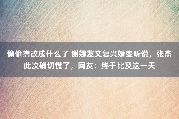 偷偷撸改成什么了 谢娜发文复兴婚变听说，张杰此次确切慌了，网友：终于比及这一天