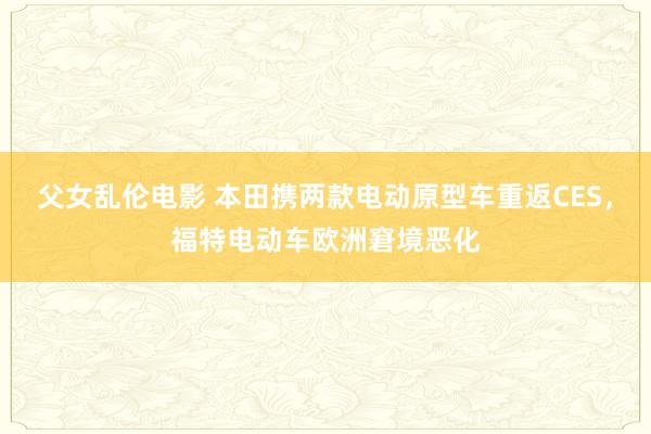 父女乱伦电影 本田携两款电动原型车重返CES，福特电动车欧洲窘境恶化