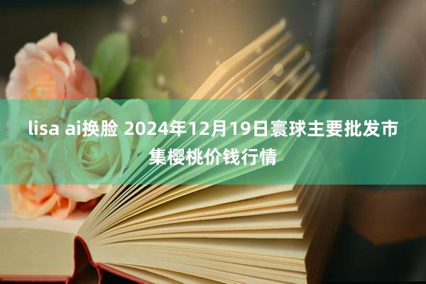 lisa ai换脸 2024年12月19日寰球主要批发市集樱桃价钱行情