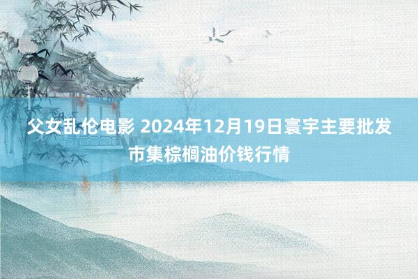 父女乱伦电影 2024年12月19日寰宇主要批发市集棕榈油价钱行情