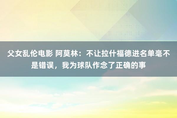 父女乱伦电影 阿莫林：不让拉什福德进名单毫不是错误，我为球队作念了正确的事