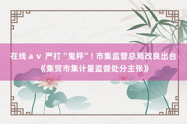 在线ａｖ 严打“鬼秤”! 市集监管总局改良出台《集贸市集计量监督处分主张》