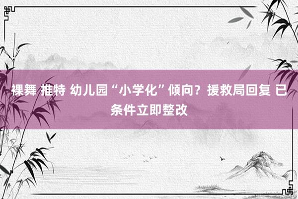 裸舞 推特 幼儿园“小学化”倾向？援救局回复 已条件立即整改