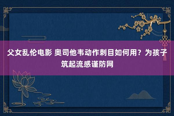 父女乱伦电影 奥司他韦动作刺目如何用？为孩子筑起流感谨防网