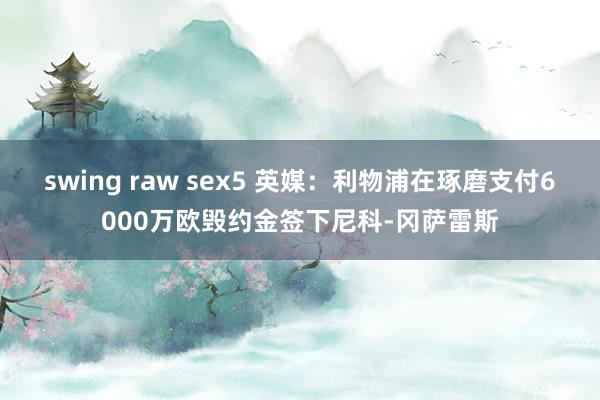 swing raw sex5 英媒：利物浦在琢磨支付6000万欧毁约金签下尼科-冈萨雷斯