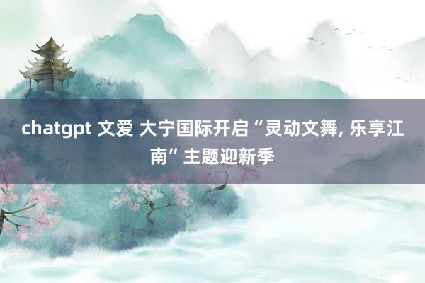 chatgpt 文爱 大宁国际开启“灵动文舞， 乐享江南”主题迎新季