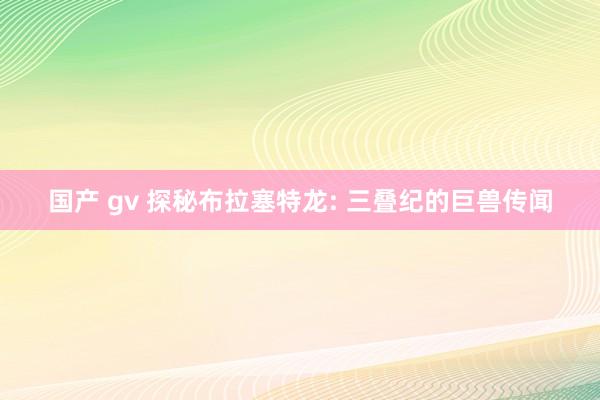 国产 gv 探秘布拉塞特龙: 三叠纪的巨兽传闻