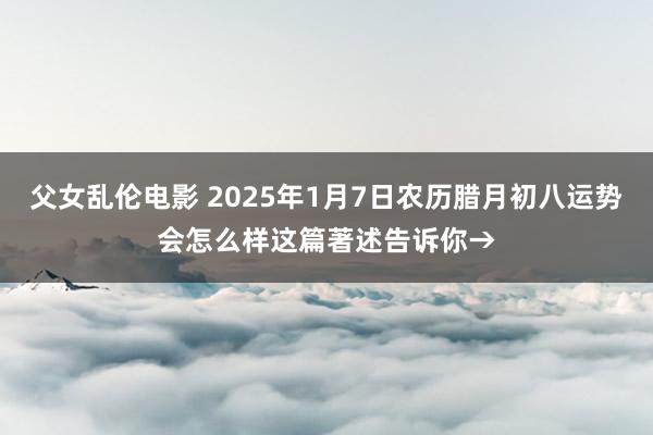 父女乱伦电影 2025年1月7日农历腊月初八运势会怎么样这篇著述告诉你→