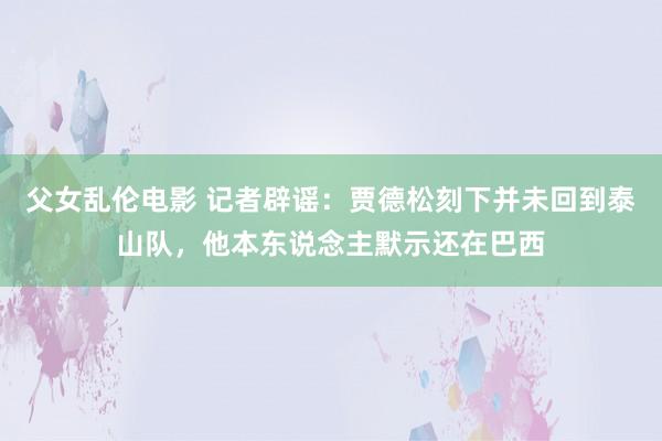 父女乱伦电影 记者辟谣：贾德松刻下并未回到泰山队，他本东说念主默示还在巴西