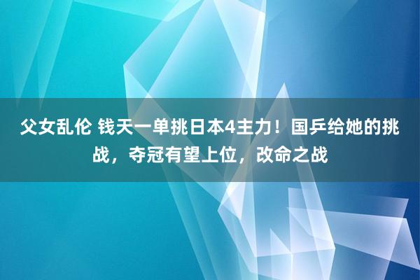 父女乱伦 钱天一单挑日本4主力！国乒给她的挑战，夺冠有望上位，改命之战