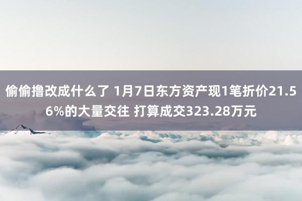 偷偷撸改成什么了 1月7日东方资产现1笔折价21.56%的大量交往 打算成交323.28万元