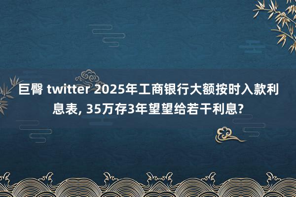 巨臀 twitter 2025年工商银行大额按时入款利息表， 35万存3年望望给若干利息?