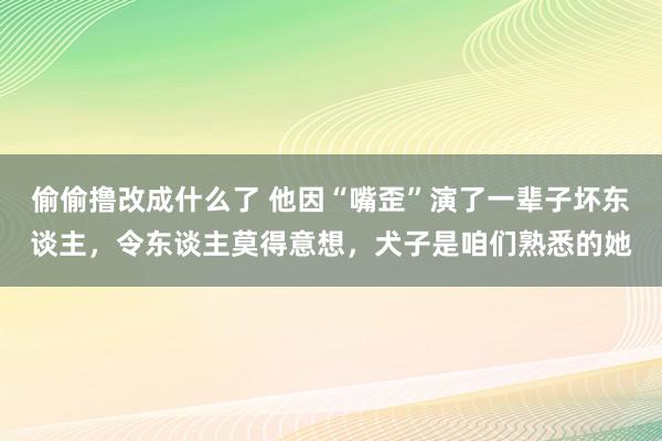 偷偷撸改成什么了 他因“嘴歪”演了一辈子坏东谈主，令东谈主莫得意想，犬子是咱们熟悉的她