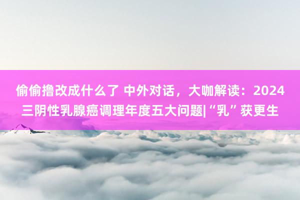 偷偷撸改成什么了 中外对话，大咖解读：2024三阴性乳腺癌调理年度五大问题|“乳”获更生