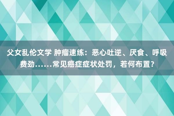 父女乱伦文学 肿瘤速练：恶心吐逆、厌食、呼吸费劲……常见癌症症状处罚，若何布置？