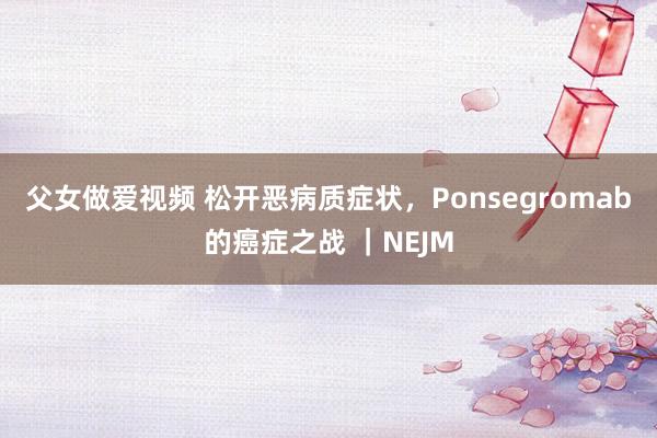 父女做爱视频 松开恶病质症状，Ponsegromab的癌症之战 ｜NEJM