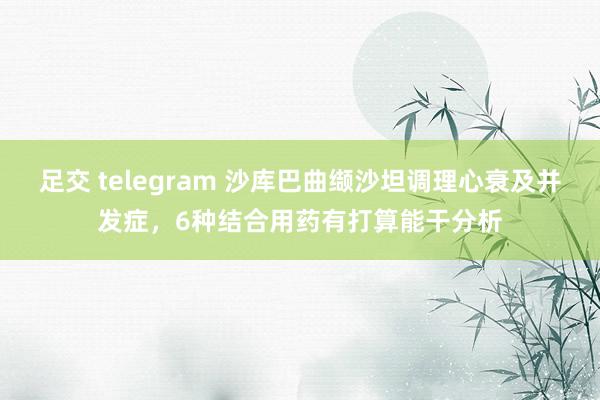 足交 telegram 沙库巴曲缬沙坦调理心衰及并发症，6种结合用药有打算能干分析