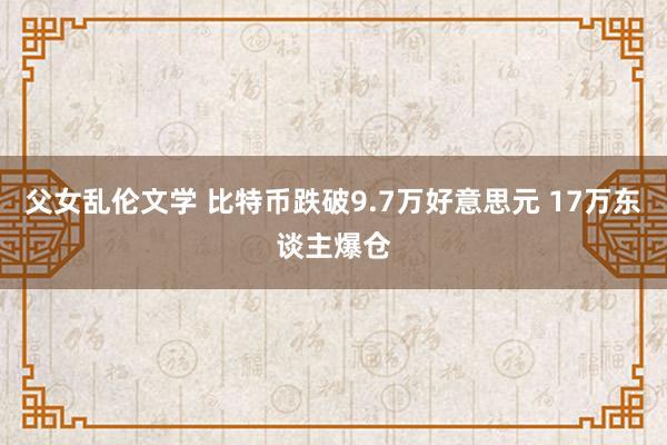 父女乱伦文学 比特币跌破9.7万好意思元 17万东谈主爆仓