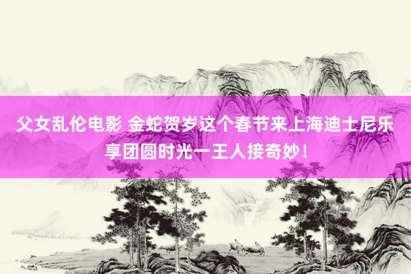 父女乱伦电影 金蛇贺岁这个春节来上海迪士尼乐享团圆时光一王人接奇妙！